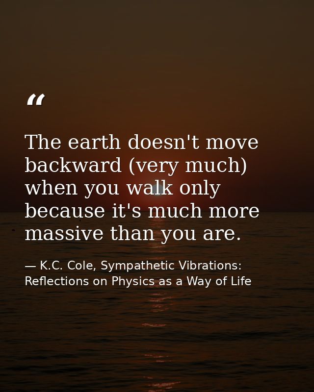 The earth doesn't move backward (very much) when you walk only because it's much more massive than you are. — K.C. Cole, Sympathetic Vibrations: Reflections on Physics as a Way of Life