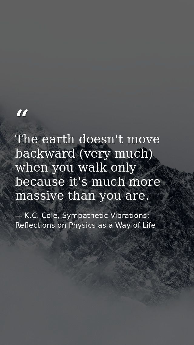 The earth doesn't move backward (very much) when you walk only because it's much more massive than you are. — K.C. Cole, Sympathetic Vibrations: Reflections on Physics as a Way of Life