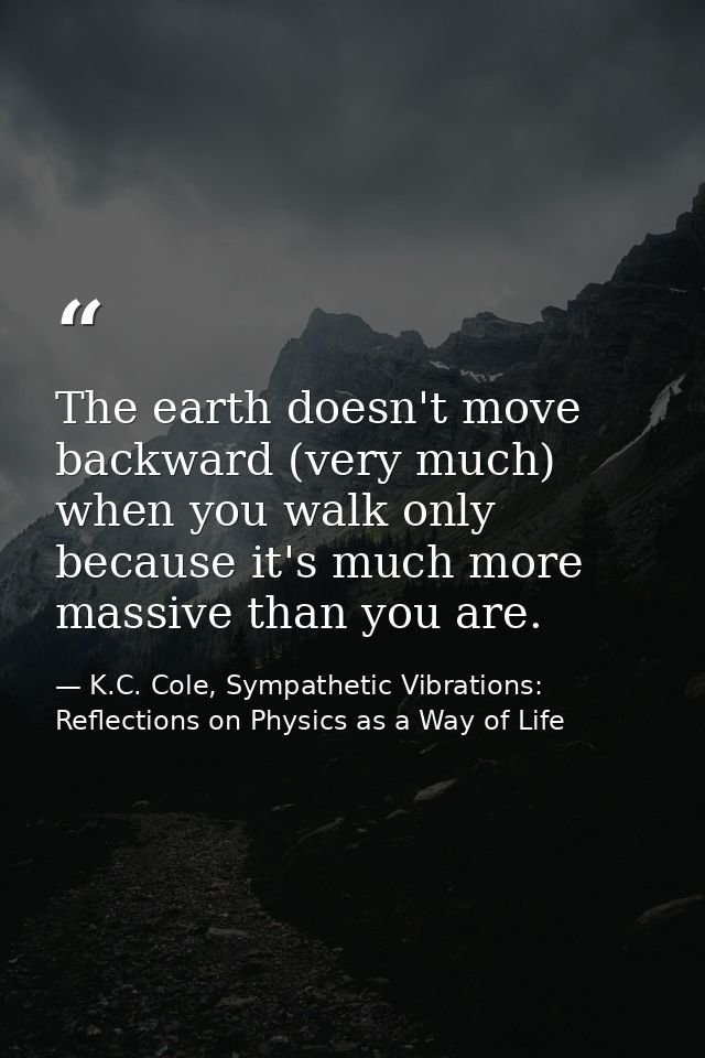 The earth doesn't move backward (very much) when you walk only because it's much more massive than you are. — K.C. Cole, Sympathetic Vibrations: Reflections on Physics as a Way of Life