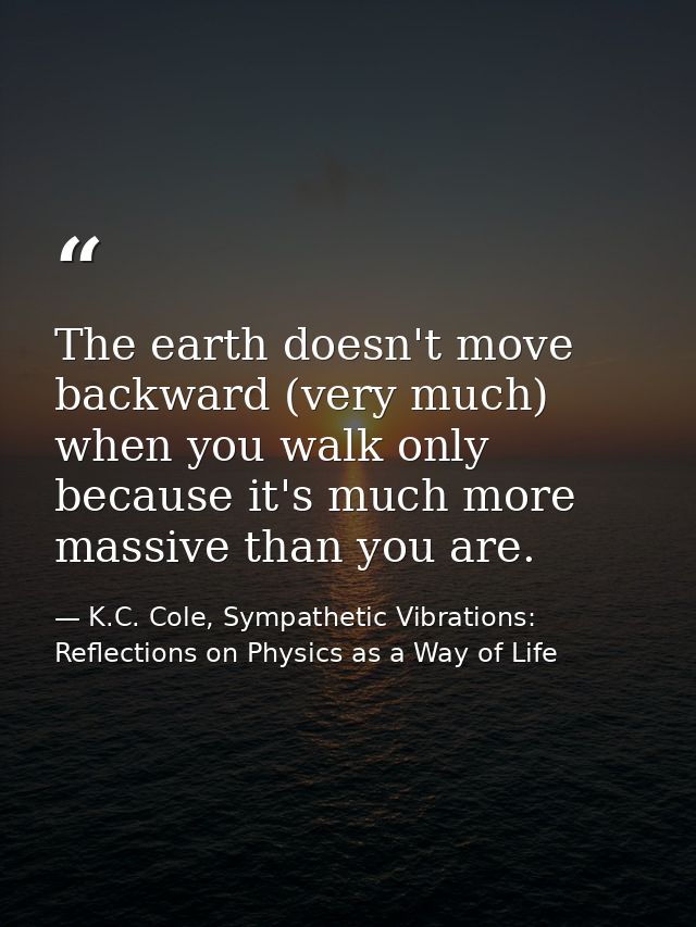 The earth doesn't move backward (very much) when you walk only because it's much more massive than you are. — K.C. Cole, Sympathetic Vibrations: Reflections on Physics as a Way of Life