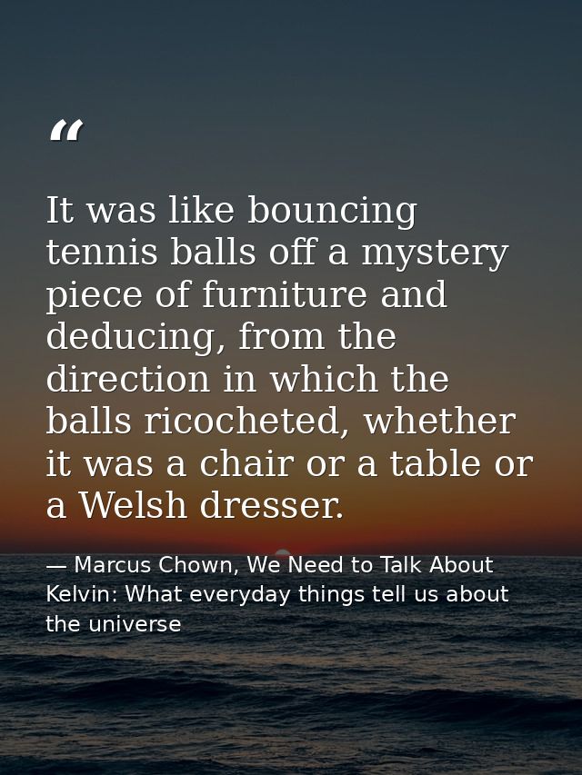 It was like bouncing tennis balls off a mystery piece of furniture and deducing, from the direction in which the balls r — Marcus Chown, We Need to Talk About Kelvin: What everyday things tell us about the universe