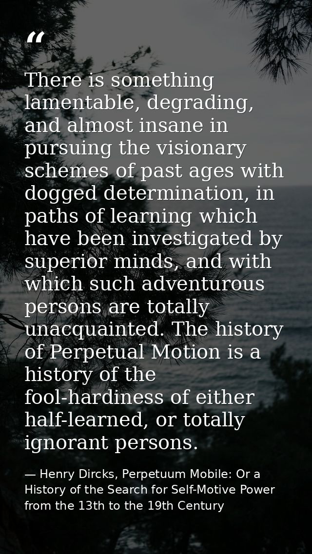 There is something lamentable, degrading, and almost insane in pursuing the visionary schemes of past ages with dogged d — Henry Dircks, Perpetuum Mobile: Or a History of the Search for Self-Motive Power from the 13th to the 19th Century