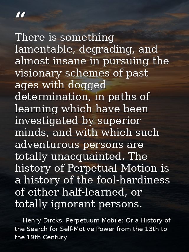 There is something lamentable, degrading, and almost insane in pursuing the visionary schemes of past ages with dogged d — Henry Dircks, Perpetuum Mobile: Or a History of the Search for Self-Motive Power from the 13th to the 19th Century