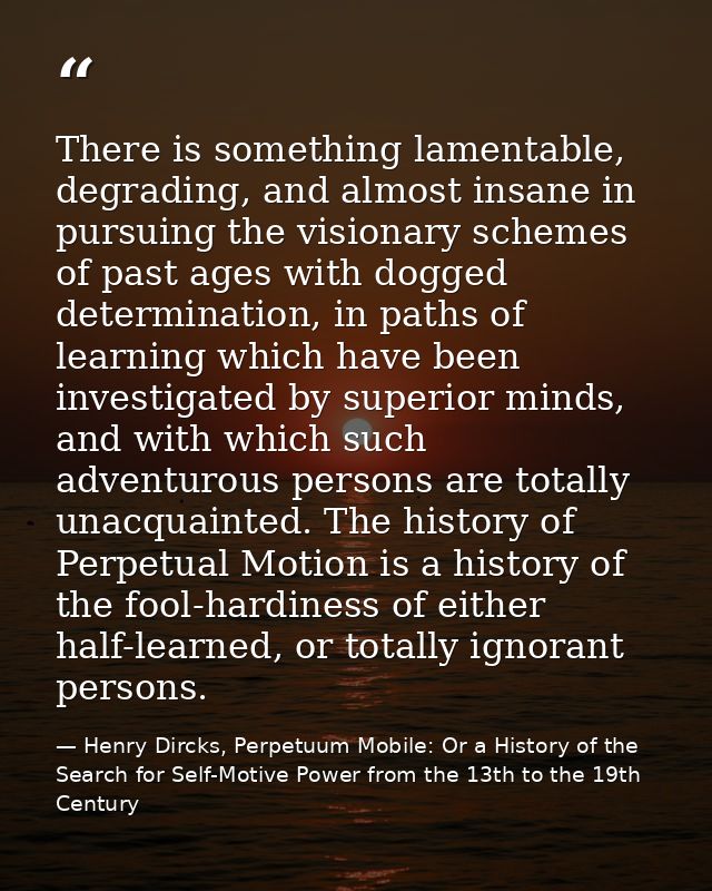 There is something lamentable, degrading, and almost insane in pursuing the visionary schemes of past ages with dogged d — Henry Dircks, Perpetuum Mobile: Or a History of the Search for Self-Motive Power from the 13th to the 19th Century