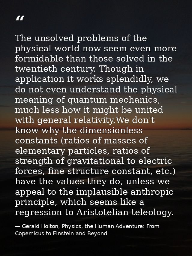 The unsolved problems of the physical world now seem even more formidable than those solved in the twentieth century. Th — Gerald Holton, Physics, the Human Adventure: From Copernicus to Einstein and Beyond