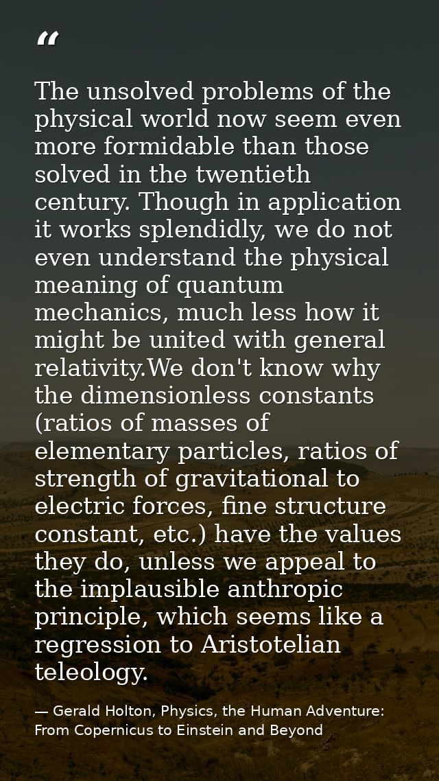 The unsolved problems of the physical world now seem even more formidable than those solved in the twentieth century. Th — Gerald Holton, Physics, the Human Adventure: From Copernicus to Einstein and Beyond