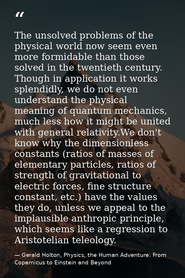 The unsolved problems of the physical world now seem even more formidable than those solved in the twentieth century. Th — Gerald Holton, Physics, the Human Adventure: From Copernicus to Einstein and Beyond