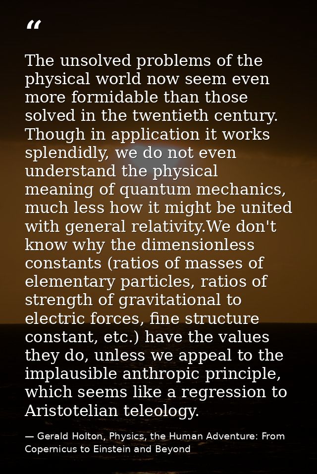 The unsolved problems of the physical world now seem even more formidable than those solved in the twentieth century. Th — Gerald Holton, Physics, the Human Adventure: From Copernicus to Einstein and Beyond