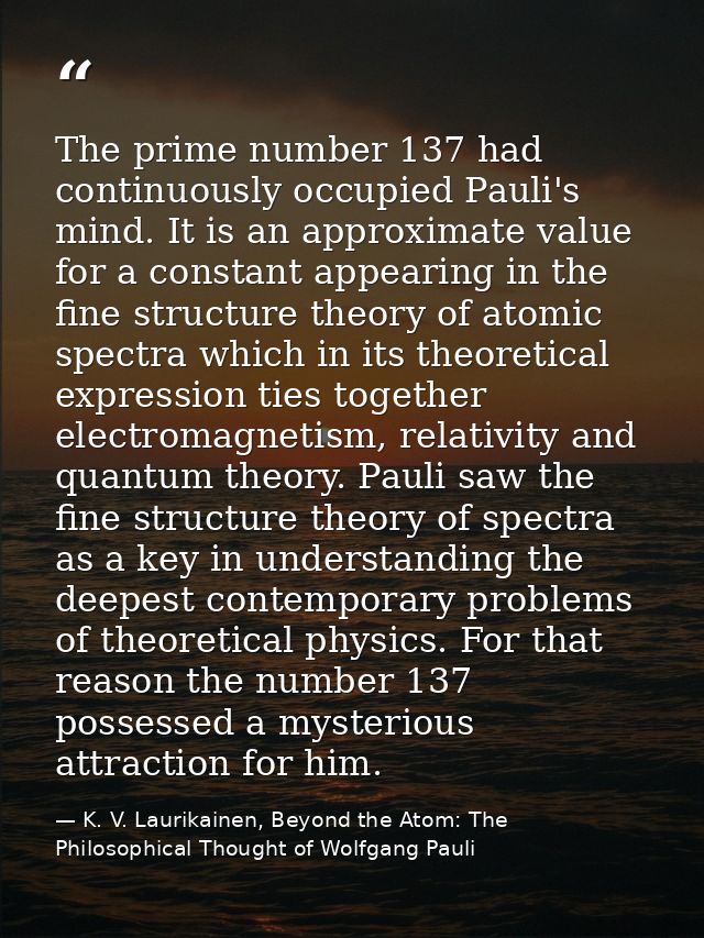 The prime number 137 had continuously occupied Pauli's mind. It is an approximate value for a constant appearing in the  — K. V. Laurikainen, Beyond the Atom: The Philosophical Thought of Wolfgang Pauli