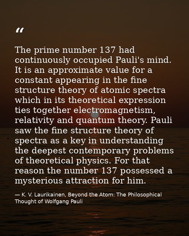 The prime number 137 had continuously occupied Pauli's mind. It is an approximate value for a constant appearing in the  — K. V. Laurikainen, Beyond the Atom: The Philosophical Thought of Wolfgang Pauli