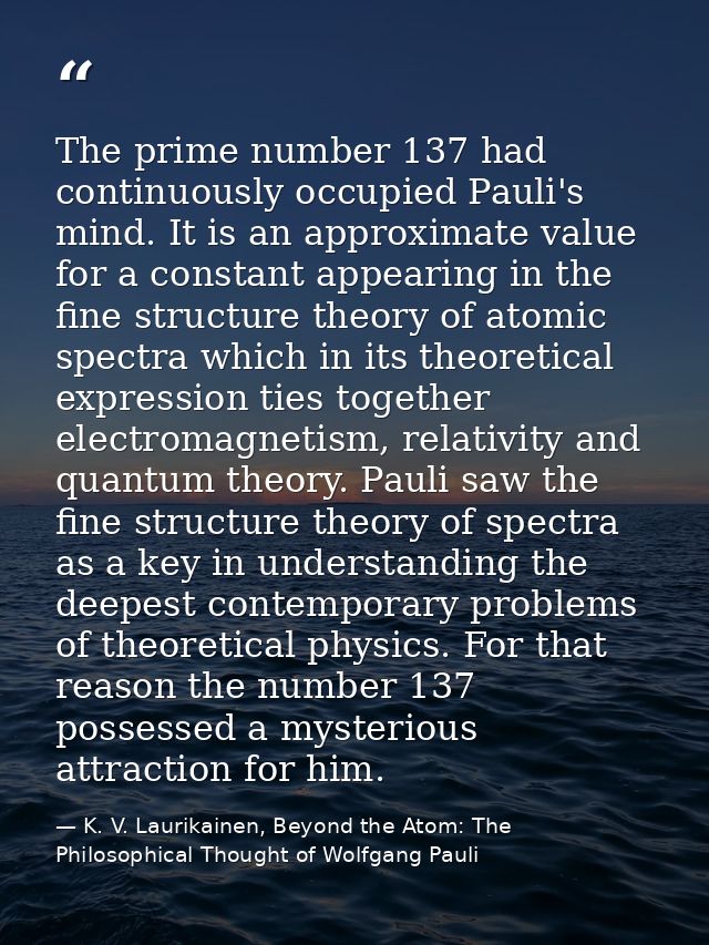 The prime number 137 had continuously occupied Pauli's mind. It is an approximate value for a constant appearing in the  — K. V. Laurikainen, Beyond the Atom: The Philosophical Thought of Wolfgang Pauli