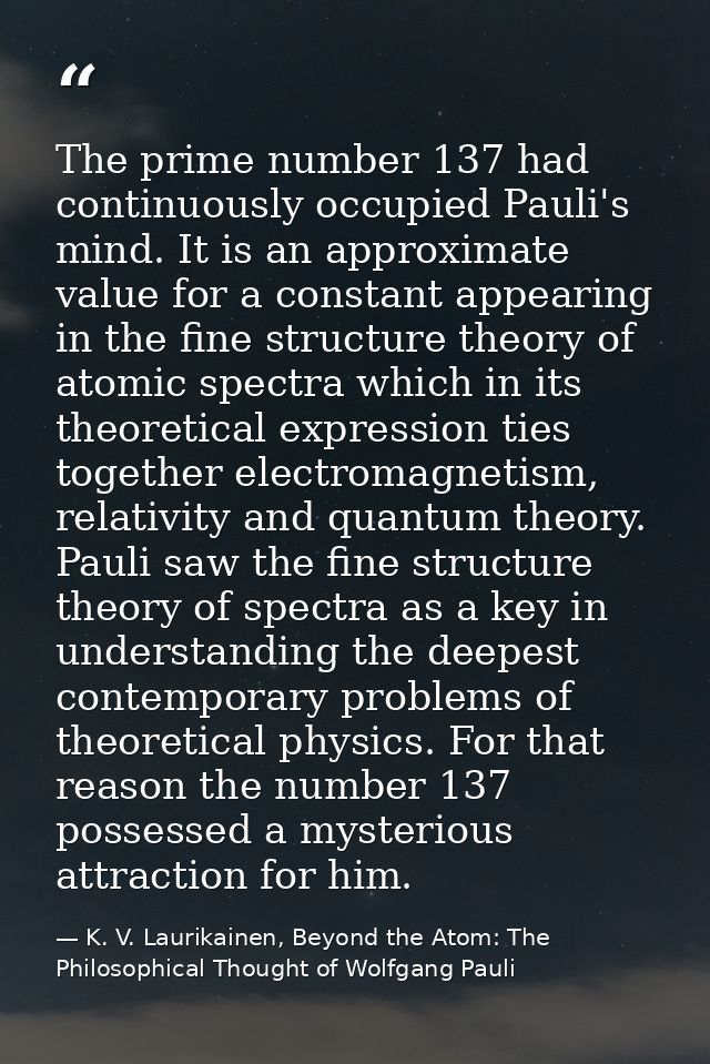The prime number 137 had continuously occupied Pauli's mind. It is an approximate value for a constant appearing in the  — K. V. Laurikainen, Beyond the Atom: The Philosophical Thought of Wolfgang Pauli