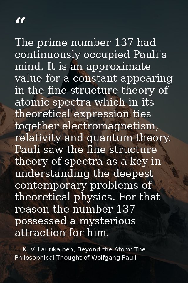 The prime number 137 had continuously occupied Pauli's mind. It is an approximate value for a constant appearing in the  — K. V. Laurikainen, Beyond the Atom: The Philosophical Thought of Wolfgang Pauli