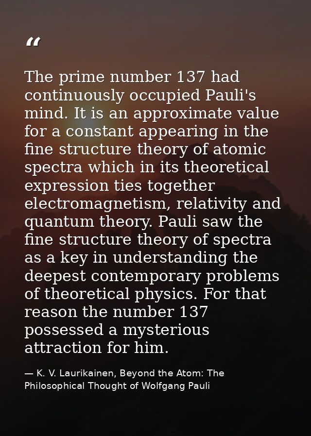 The prime number 137 had continuously occupied Pauli's mind. It is an approximate value for a constant appearing in the  — K. V. Laurikainen, Beyond the Atom: The Philosophical Thought of Wolfgang Pauli