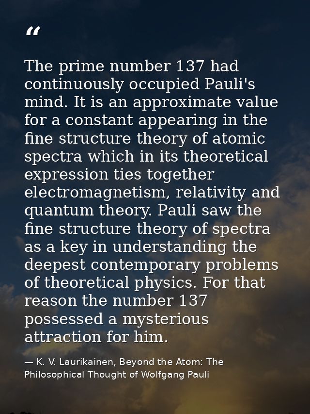 The prime number 137 had continuously occupied Pauli's mind. It is an approximate value for a constant appearing in the  — K. V. Laurikainen, Beyond the Atom: The Philosophical Thought of Wolfgang Pauli