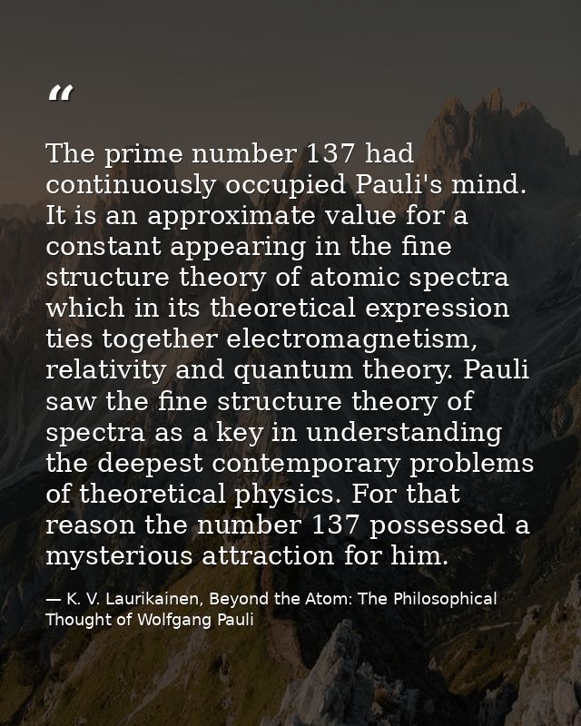 The prime number 137 had continuously occupied Pauli's mind. It is an approximate value for a constant appearing in the  — K. V. Laurikainen, Beyond the Atom: The Philosophical Thought of Wolfgang Pauli