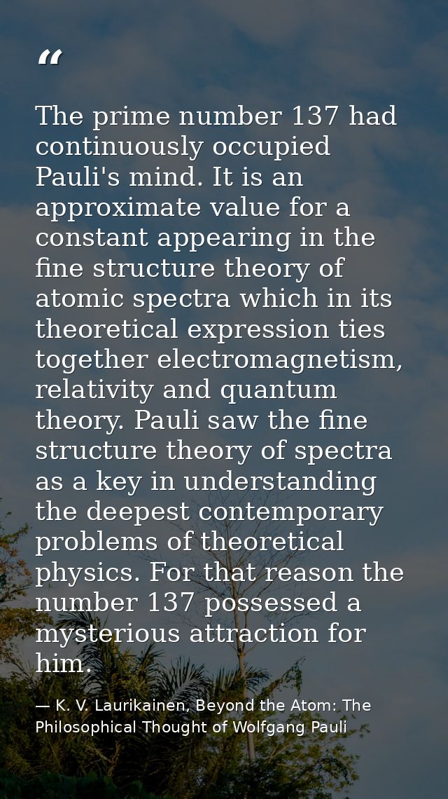 The prime number 137 had continuously occupied Pauli's mind. It is an approximate value for a constant appearing in the  — K. V. Laurikainen, Beyond the Atom: The Philosophical Thought of Wolfgang Pauli