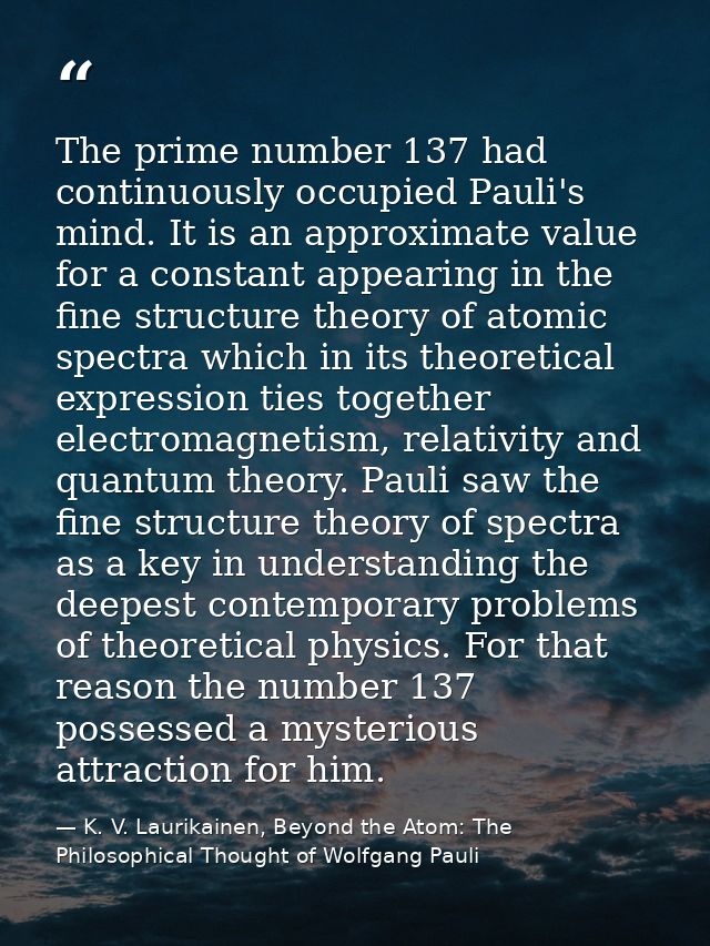 The prime number 137 had continuously occupied Pauli's mind. It is an approximate value for a constant appearing in the  — K. V. Laurikainen, Beyond the Atom: The Philosophical Thought of Wolfgang Pauli