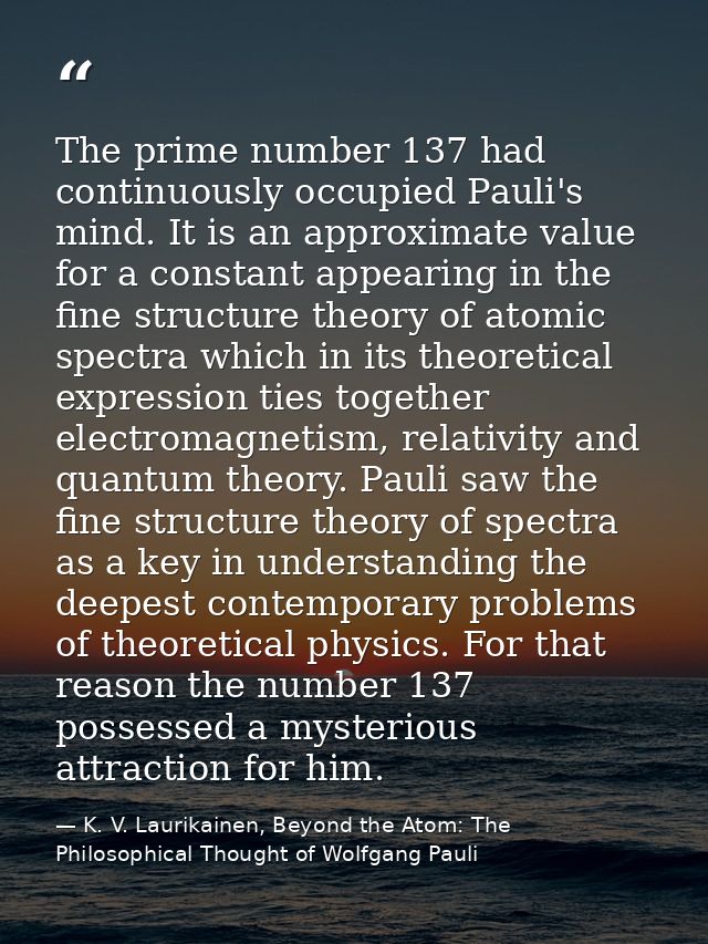 The prime number 137 had continuously occupied Pauli's mind. It is an approximate value for a constant appearing in the  — K. V. Laurikainen, Beyond the Atom: The Philosophical Thought of Wolfgang Pauli
