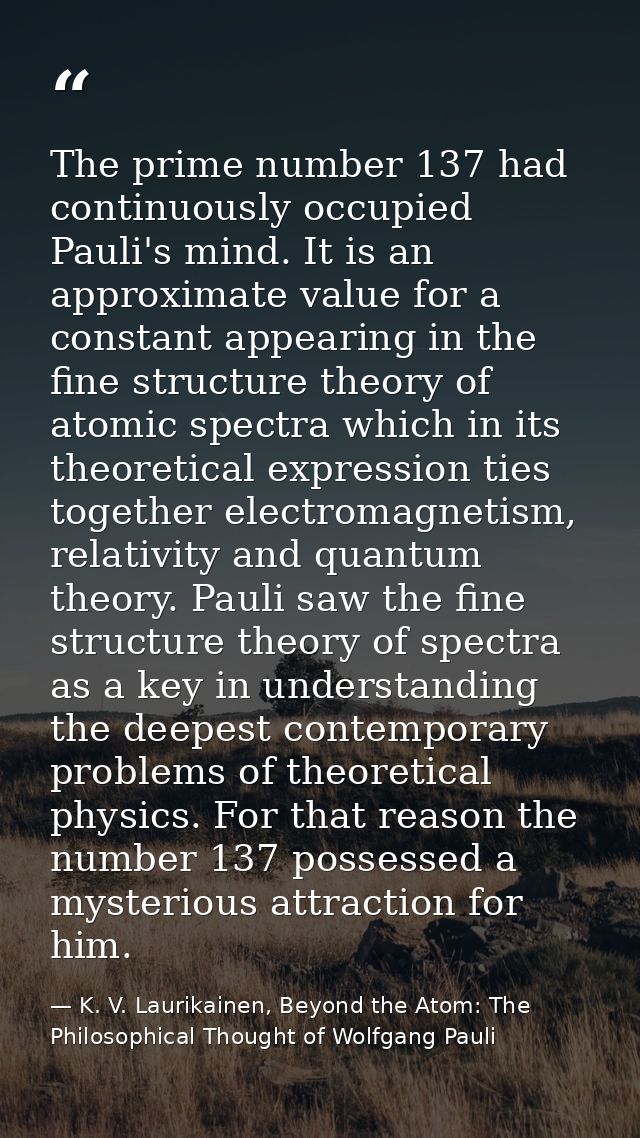 The prime number 137 had continuously occupied Pauli's mind. It is an approximate value for a constant appearing in the  — K. V. Laurikainen, Beyond the Atom: The Philosophical Thought of Wolfgang Pauli