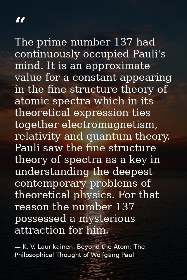 The prime number 137 had continuously occupied Pauli's mind. It is an approximate value for a constant appearing in the  — K. V. Laurikainen, Beyond the Atom: The Philosophical Thought of Wolfgang Pauli