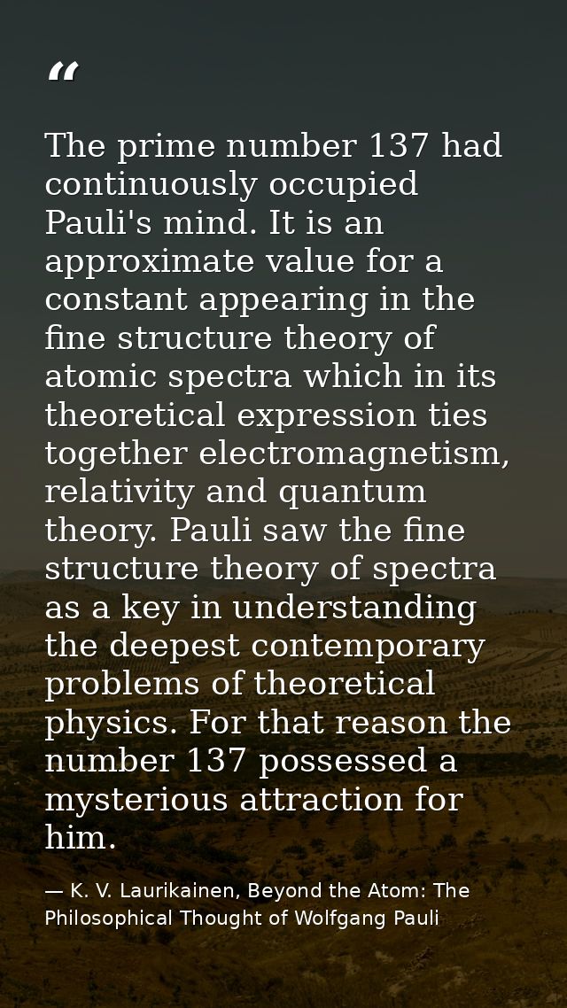 The prime number 137 had continuously occupied Pauli's mind. It is an approximate value for a constant appearing in the  — K. V. Laurikainen, Beyond the Atom: The Philosophical Thought of Wolfgang Pauli