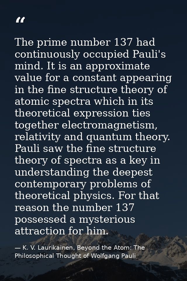 The prime number 137 had continuously occupied Pauli's mind. It is an approximate value for a constant appearing in the  — K. V. Laurikainen, Beyond the Atom: The Philosophical Thought of Wolfgang Pauli