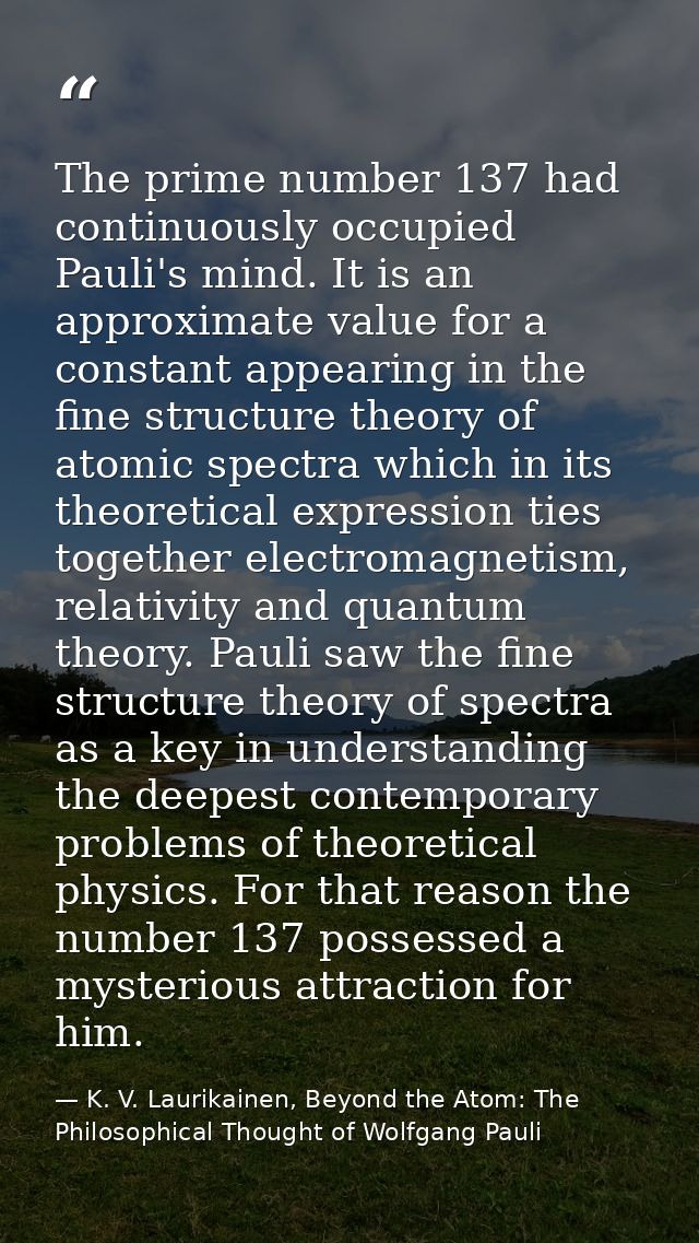 The prime number 137 had continuously occupied Pauli's mind. It is an approximate value for a constant appearing in the  — K. V. Laurikainen, Beyond the Atom: The Philosophical Thought of Wolfgang Pauli