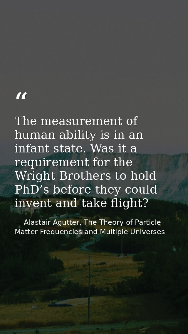 The measurement of human ability is in an infant state. Was it a requirement for the Wright Brothers to hold PhD’s befor — Alastair Agutter, The Theory of Particle Matter Frequencies and Multiple Universes