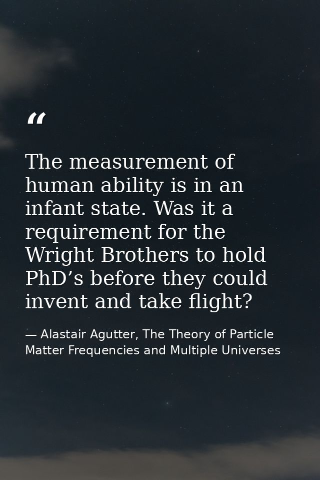 The measurement of human ability is in an infant state. Was it a requirement for the Wright Brothers to hold PhD’s befor — Alastair Agutter, The Theory of Particle Matter Frequencies and Multiple Universes