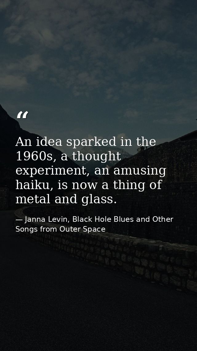 An idea sparked in the 1960s, a thought experiment, an amusing haiku, is now a thing of metal and glass. — Janna Levin, Black Hole Blues and Other Songs from Outer Space