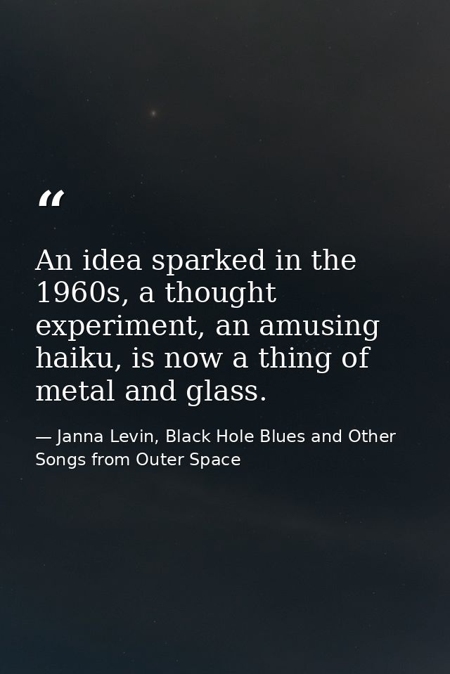 An idea sparked in the 1960s, a thought experiment, an amusing haiku, is now a thing of metal and glass. — Janna Levin, Black Hole Blues and Other Songs from Outer Space