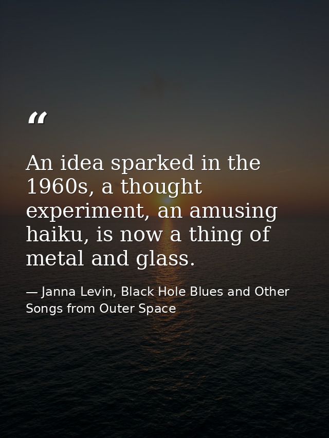 An idea sparked in the 1960s, a thought experiment, an amusing haiku, is now a thing of metal and glass. — Janna Levin, Black Hole Blues and Other Songs from Outer Space