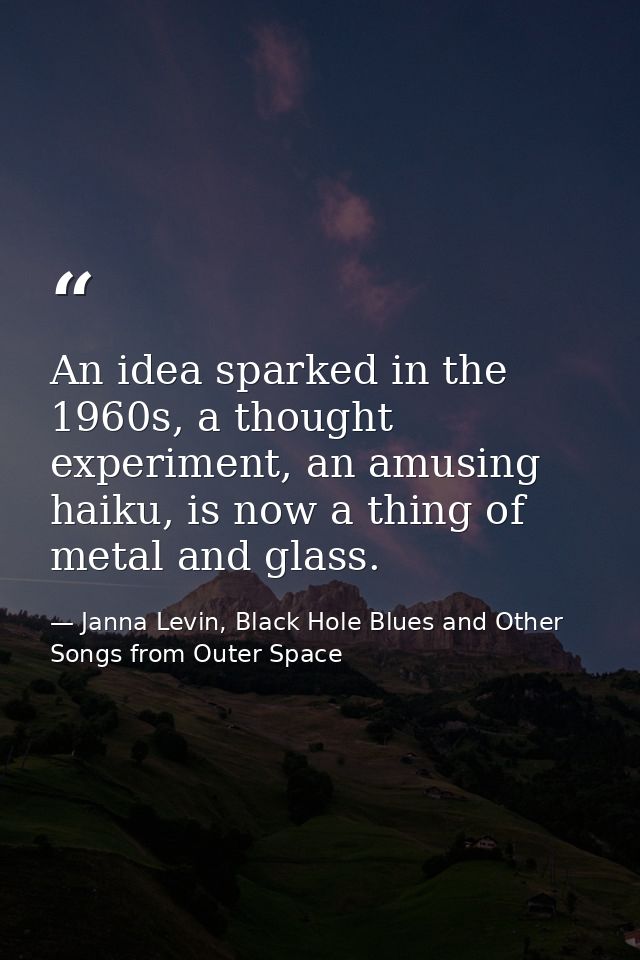 An idea sparked in the 1960s, a thought experiment, an amusing haiku, is now a thing of metal and glass. — Janna Levin, Black Hole Blues and Other Songs from Outer Space