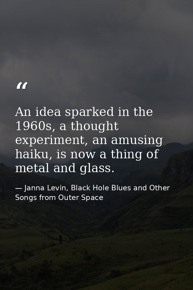 An idea sparked in the 1960s, a thought experiment, an amusing haiku, is now a thing of metal and glass. — Janna Levin, Black Hole Blues and Other Songs from Outer Space