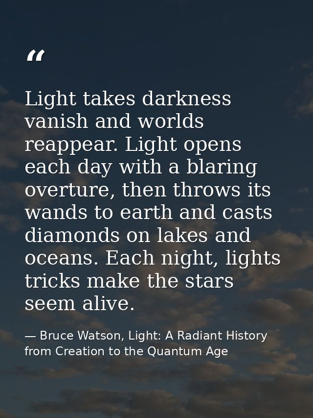 Light takes darkness vanish and worlds reappear. Light opens each day with a blaring overture, then throws its wands to  — Bruce Watson, Light: A Radiant History from Creation to the Quantum Age