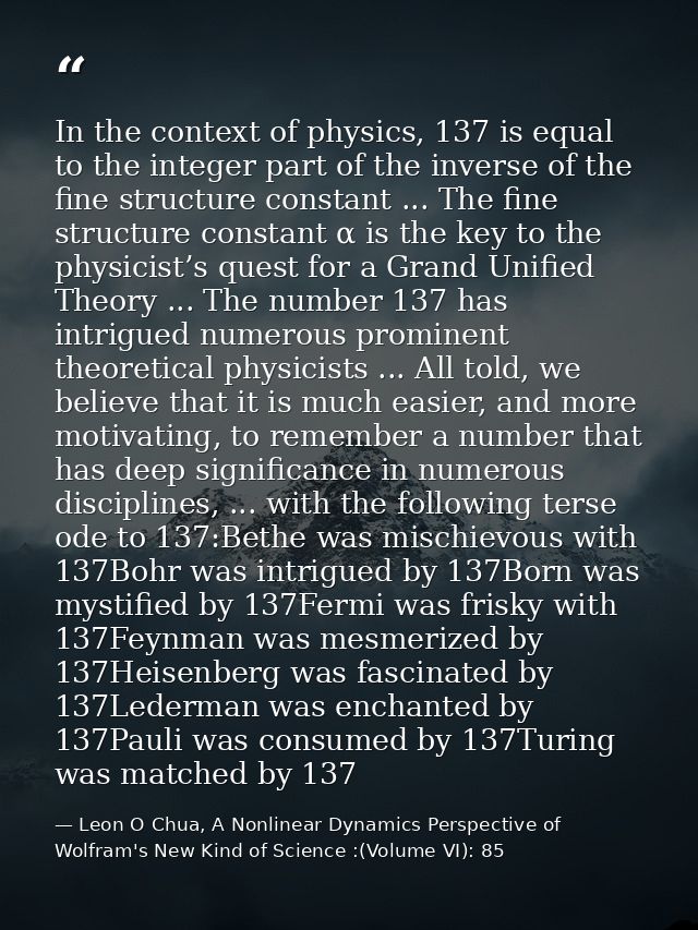 In the context of physics, 137 is equal to the integer part of the inverse of the fine structure constant ... The fine s — Leon O Chua, A Nonlinear Dynamics Perspective of Wolfram's New Kind of Science :(Volume VI): 85
