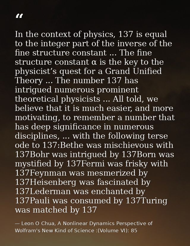 In the context of physics, 137 is equal to the integer part of the inverse of the fine structure constant ... The fine s — Leon O Chua, A Nonlinear Dynamics Perspective of Wolfram's New Kind of Science :(Volume VI): 85