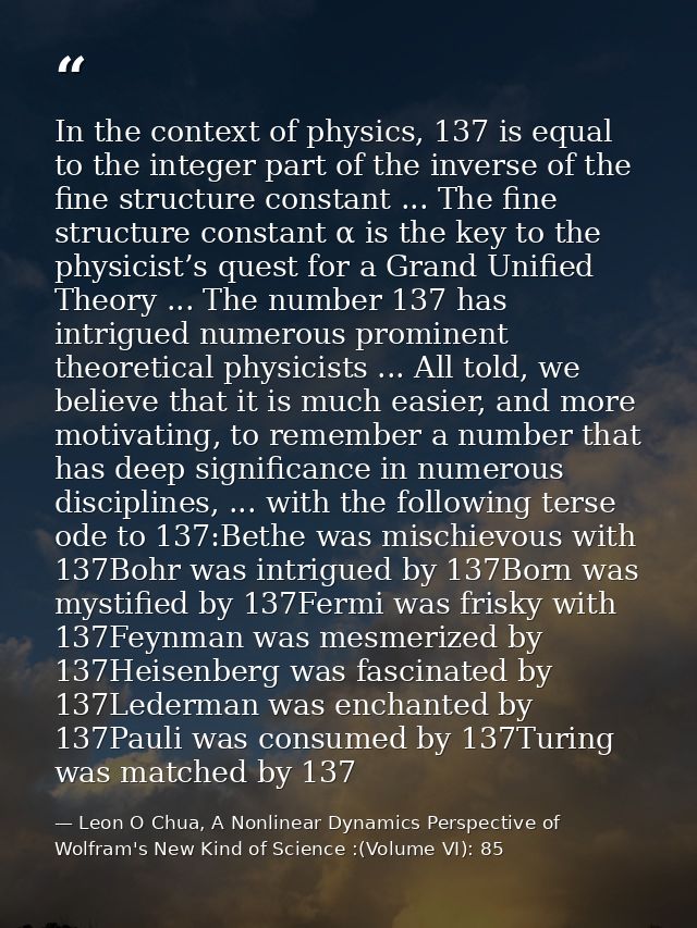 In the context of physics, 137 is equal to the integer part of the inverse of the fine structure constant ... The fine s — Leon O Chua, A Nonlinear Dynamics Perspective of Wolfram's New Kind of Science :(Volume VI): 85