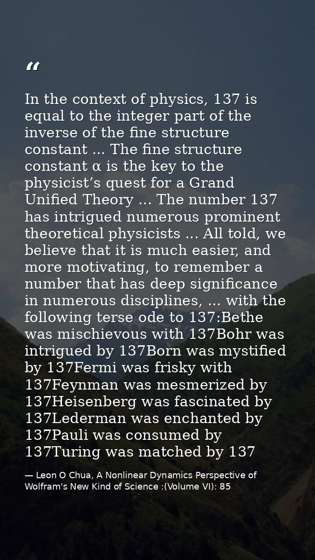 In the context of physics, 137 is equal to the integer part of the inverse of the fine structure constant ... The fine s — Leon O Chua, A Nonlinear Dynamics Perspective of Wolfram's New Kind of Science :(Volume VI): 85