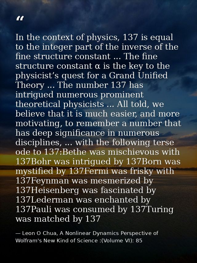 In the context of physics, 137 is equal to the integer part of the inverse of the fine structure constant ... The fine s — Leon O Chua, A Nonlinear Dynamics Perspective of Wolfram's New Kind of Science :(Volume VI): 85