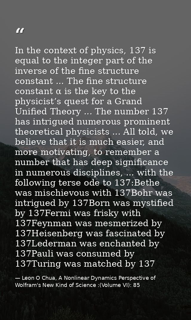 In the context of physics, 137 is equal to the integer part of the inverse of the fine structure constant ... The fine s — Leon O Chua, A Nonlinear Dynamics Perspective of Wolfram's New Kind of Science :(Volume VI): 85