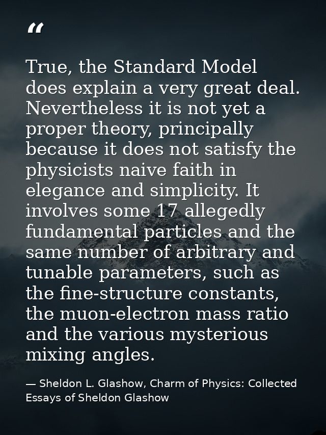 True, the Standard Model does explain a very great deal. Nevertheless it is not yet a proper theory, principally because — Sheldon L. Glashow, Charm of Physics: Collected Essays of Sheldon Glashow