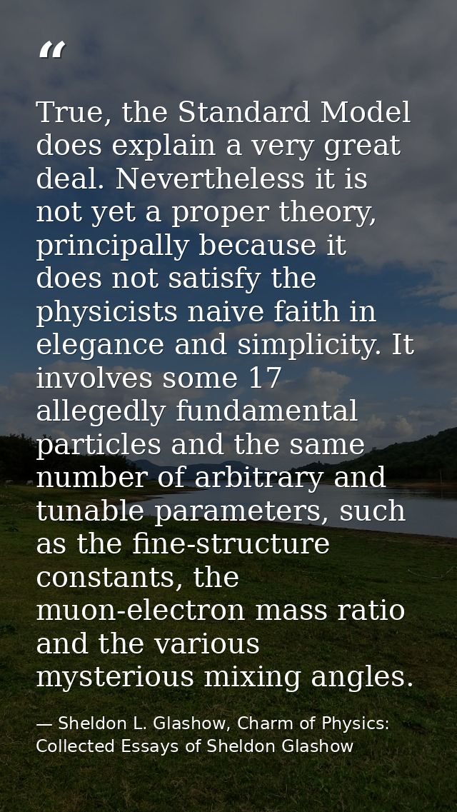 True, the Standard Model does explain a very great deal. Nevertheless it is not yet a proper theory, principally because — Sheldon L. Glashow, Charm of Physics: Collected Essays of Sheldon Glashow