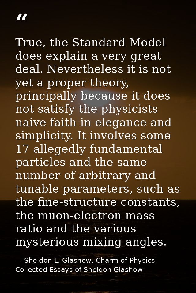 True, the Standard Model does explain a very great deal. Nevertheless it is not yet a proper theory, principally because — Sheldon L. Glashow, Charm of Physics: Collected Essays of Sheldon Glashow