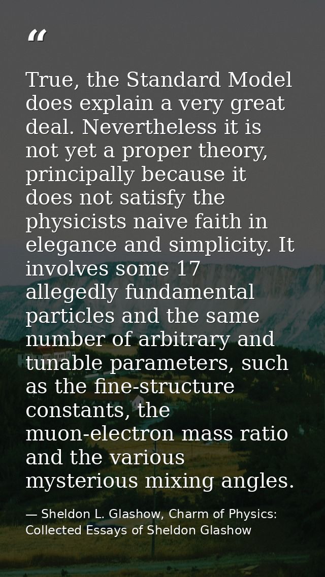 True, the Standard Model does explain a very great deal. Nevertheless it is not yet a proper theory, principally because — Sheldon L. Glashow, Charm of Physics: Collected Essays of Sheldon Glashow