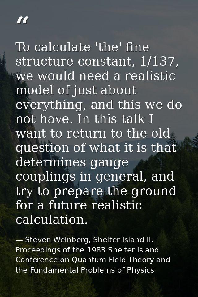To calculate 'the' fine structure constant, 1/137, we would need a realistic model of just about everything, and this we — Steven Weinberg, Shelter Island II: Proceedings of the 1983 Shelter Island Conference on Quantum Field Theory and the Fundamental Problems of Physics