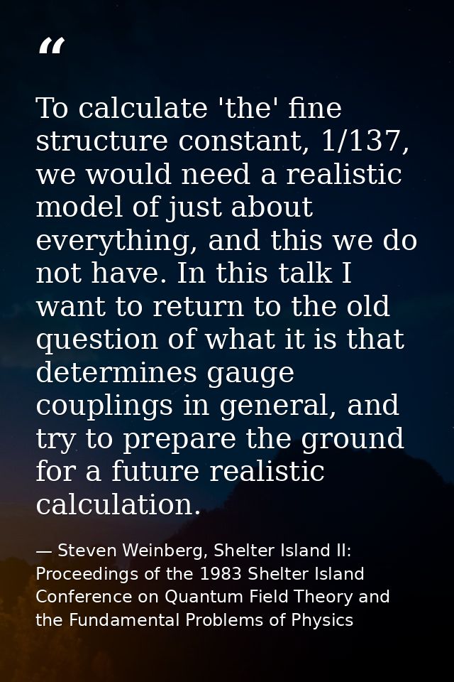 To calculate 'the' fine structure constant, 1/137, we would need a realistic model of just about everything, and this we — Steven Weinberg, Shelter Island II: Proceedings of the 1983 Shelter Island Conference on Quantum Field Theory and the Fundamental Problems of Physics