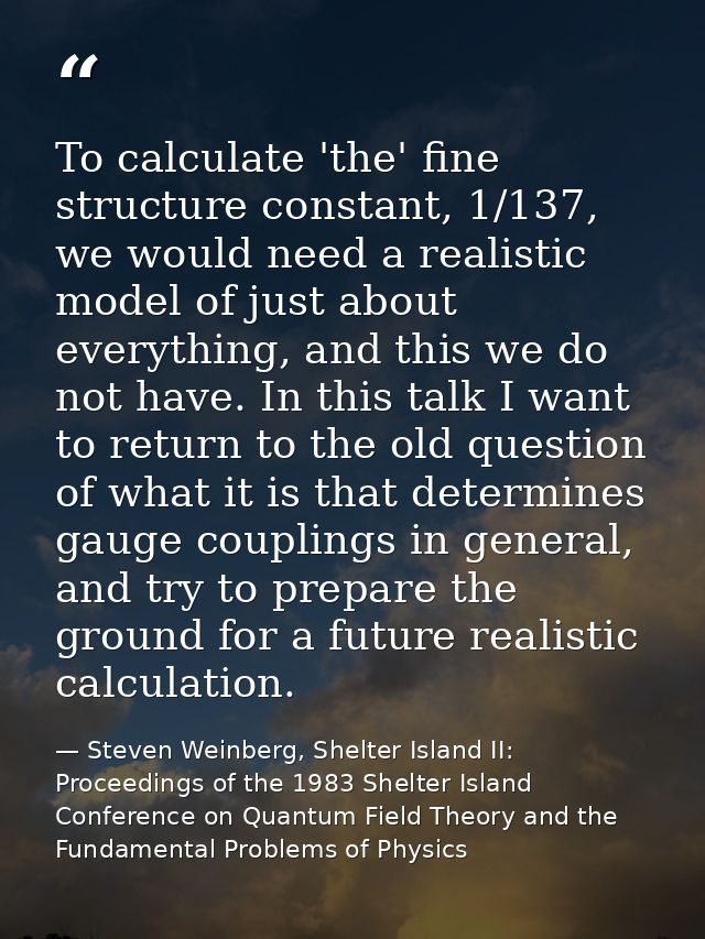 To calculate 'the' fine structure constant, 1/137, we would need a realistic model of just about everything, and this we — Steven Weinberg, Shelter Island II: Proceedings of the 1983 Shelter Island Conference on Quantum Field Theory and the Fundamental Problems of Physics