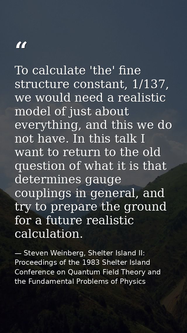 To calculate 'the' fine structure constant, 1/137, we would need a realistic model of just about everything, and this we — Steven Weinberg, Shelter Island II: Proceedings of the 1983 Shelter Island Conference on Quantum Field Theory and the Fundamental Problems of Physics